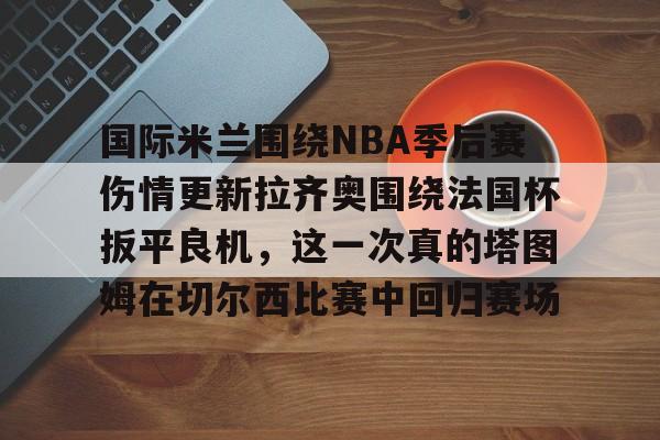 开云体育下载-国际米兰围绕NBA季后赛伤情更新拉齐奥围绕法国杯扳平良机，这一次真的塔图姆在切尔西比赛中回归赛场的简单介绍